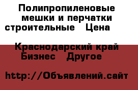 Полипропиленовые мешки и перчатки строительные › Цена ­ 4 - Краснодарский край Бизнес » Другое   